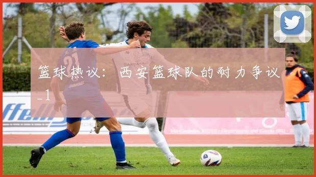 篮球热议：西安篮球队的耐力争议_1