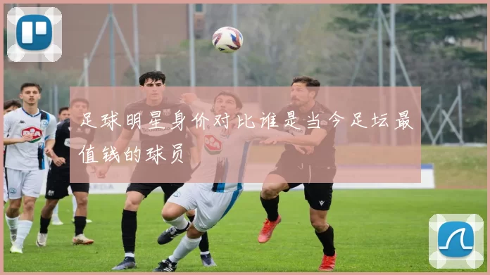 足球明星身价对比谁是当今足坛最值钱的球员