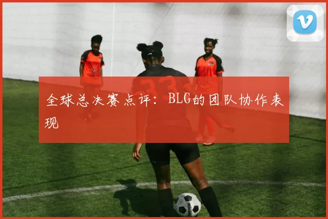 全球总决赛点评：BLG的团队协作表现