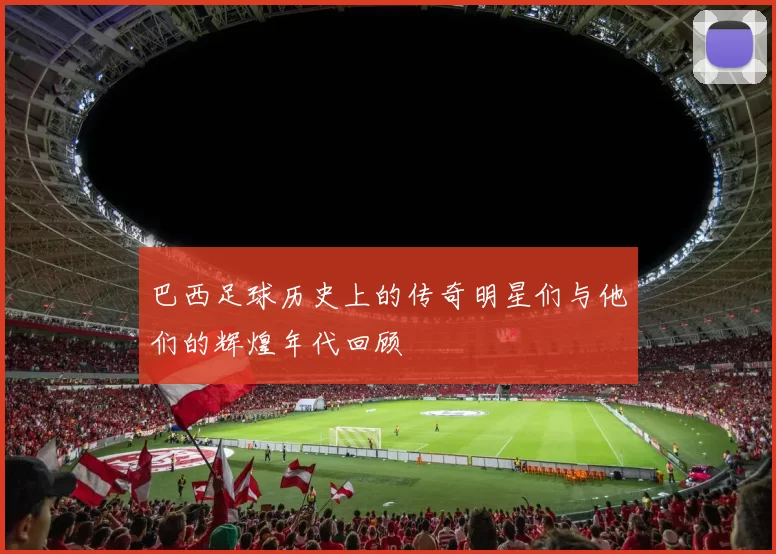 巴西足球历史上的传奇明星们与他们的辉煌年代回顾