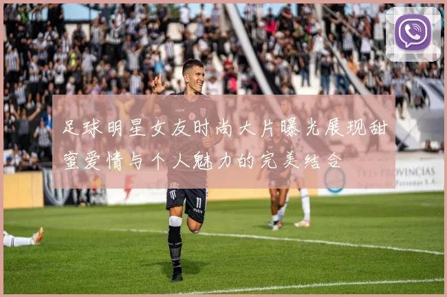 足球明星女友时尚大片曝光展现甜蜜爱情与个人魅力的完美结合
