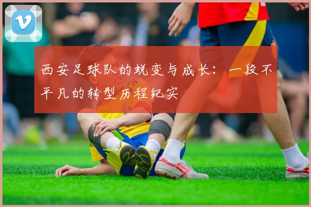 西安足球队的蜕变与成长：一段不平凡的转型历程纪实