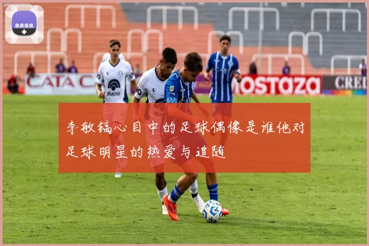李敏镐心目中的足球偶像是谁他对足球明星的热爱与追随